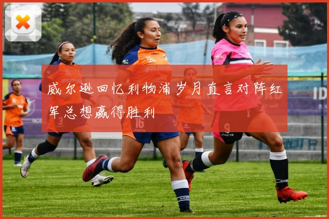 威尔逊回忆利物浦岁月直言对阵红军总想赢得胜利
