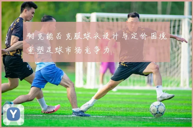 耐克能否克服球衣设计与定价困境重塑足球市场竞争力