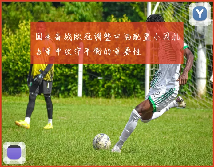 国米备战欧冠调整中场配置小因扎吉重申攻守平衡的重要性