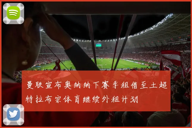 曼联宣布奥纳纳下赛季租借至土超特拉布宗体育继续外租计划