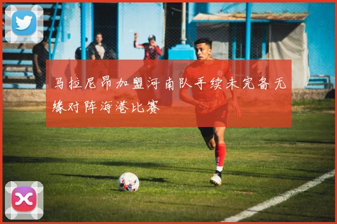 马拉尼昂加盟河南队手续未完备无缘对阵海港比赛