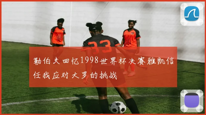 勒伯夫回忆1998世界杯决赛雅凯信任我应对大罗的挑战