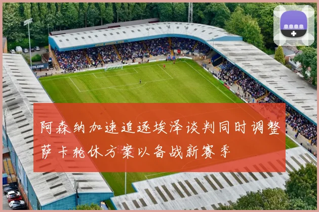 阿森纳加速追逐埃泽谈判同时调整萨卡轮休方案以备战新赛季