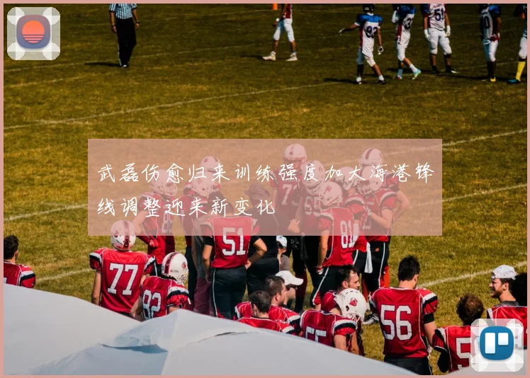 武磊伤愈归来训练强度加大海港锋线调整迎来新变化