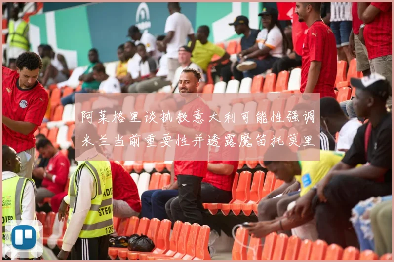 阿莱格里谈执教意大利可能性强调米兰当前重要性并透露魔笛托莫里缺阵消息