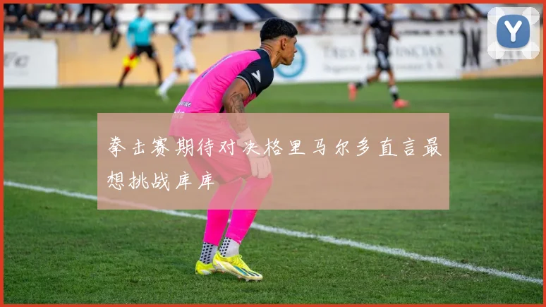 拳击赛期待对决格里马尔多直言最想挑战库库