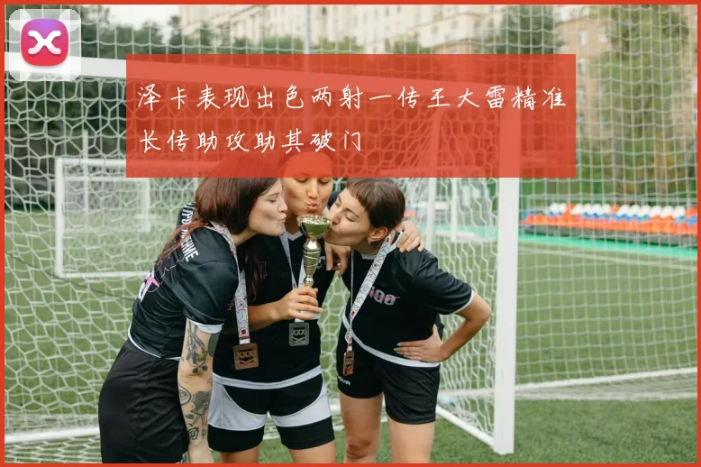 泽卡表现出色两射一传王大雷精准长传助攻助其破门