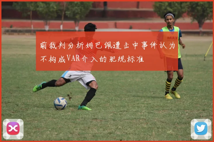 前裁判分析姆巴佩遭击中事件认为不构成VAR介入的犯规标准