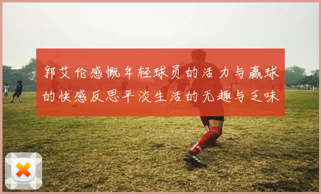 郭艾伦感慨年轻球员的活力与赢球的快感反思平淡生活的无趣与乏味