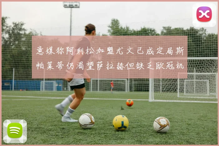 意媒称阿利松加盟尤文已成定局斯帕莱蒂仍渴望萨拉赫但缺乏欧冠机会