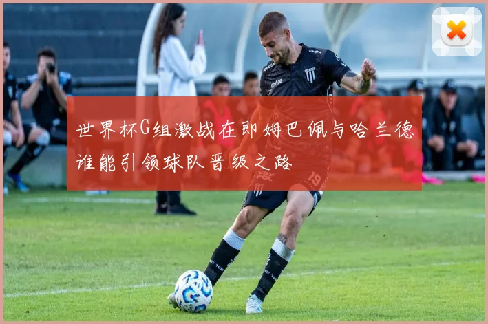 世界杯G组激战在即姆巴佩与哈兰德谁能引领球队晋级之路