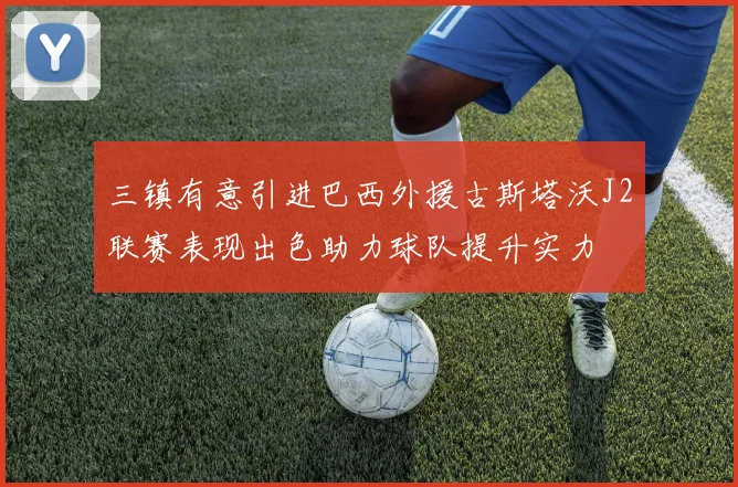 三镇有意引进巴西外援古斯塔沃J2联赛表现出色助力球队提升实力