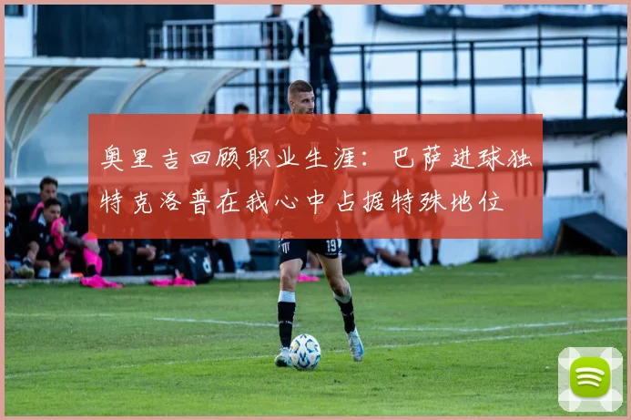 奥里吉回顾职业生涯：巴萨进球独特克洛普在我心中占据特殊地位