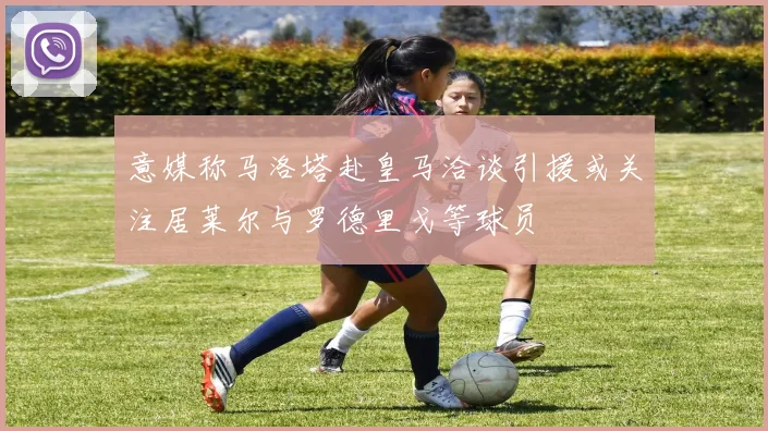 意媒称马洛塔赴皇马洽谈引援或关注居莱尔与罗德里戈等球员