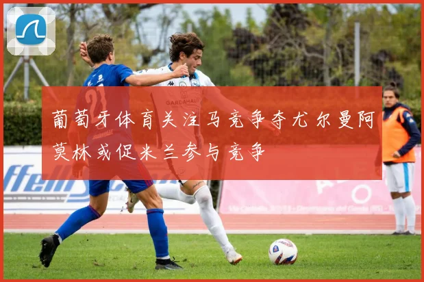 葡萄牙体育关注马竞争夺尤尔曼阿莫林或促米兰参与竞争