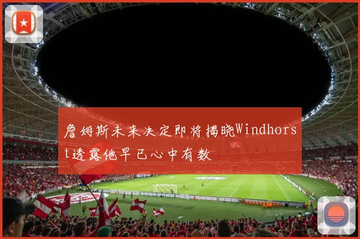 詹姆斯未来决定即将揭晓Windhorst透露他早已心中有数