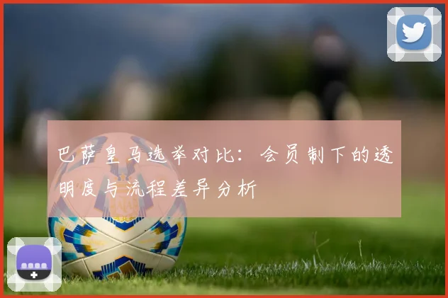 巴萨皇马选举对比：会员制下的透明度与流程差异分析
