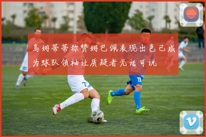 乌姆蒂蒂称赞姆巴佩表现出色已成为球队领袖让质疑者无话可说