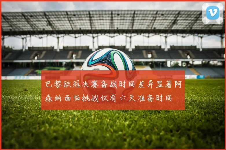 巴黎欧冠决赛备战时间差异显著阿森纳面临挑战仅有六天准备时间