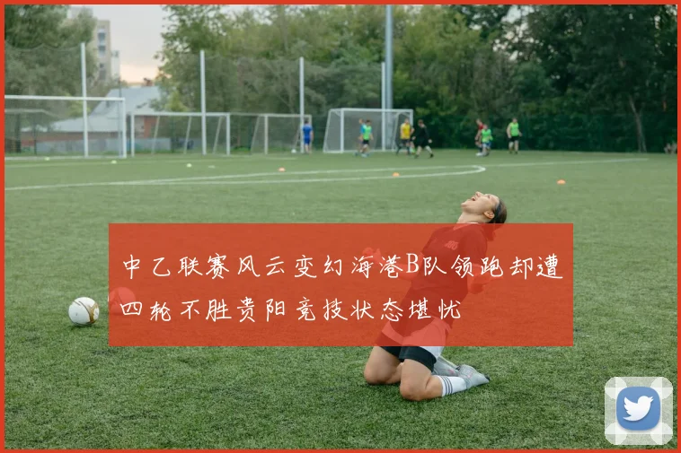 中乙联赛风云变幻海港B队领跑却遭四轮不胜贵阳竞技状态堪忧