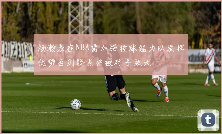 杨瀚森在NBA需加强控球能力以发挥优势否则弱点将被对手放大