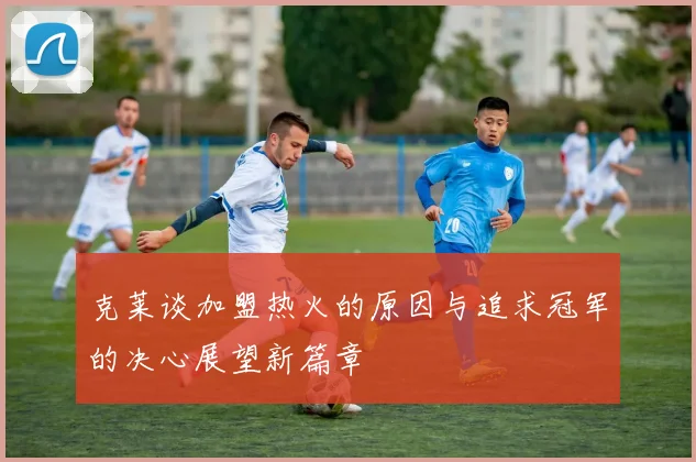 克莱谈加盟热火的原因与追求冠军的决心展望新篇章