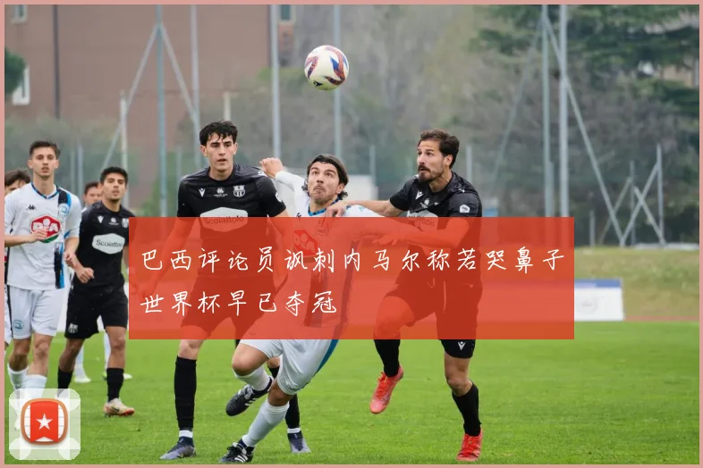 巴西评论员讽刺内马尔称若哭鼻子世界杯早已夺冠