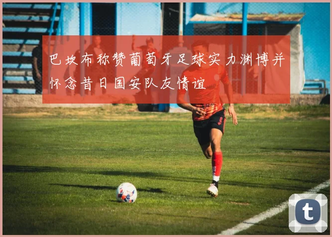 巴坎布称赞葡萄牙足球实力渊博并怀念昔日国安队友情谊