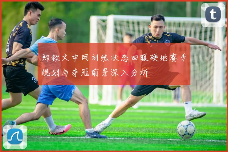 郑钦文中网训练状态回暖硬地赛季规划与夺冠前景深入分析