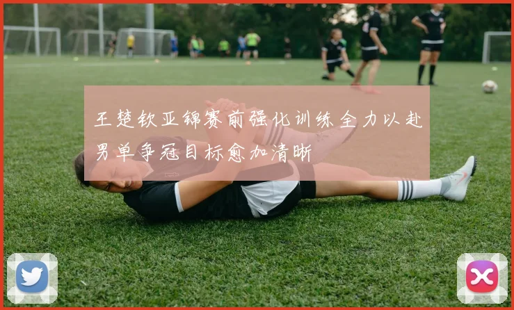 王楚钦亚锦赛前强化训练全力以赴男单争冠目标愈加清晰